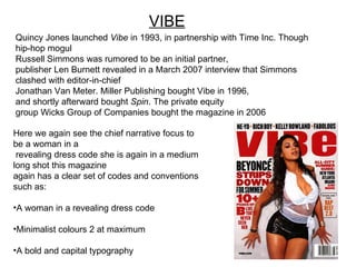 Here we again see the chief narrative focus to be a woman in a revealing dress code she is again in a medium long shot this magazine  again has a clear set of codes and conventions such as: A woman in a revealing dress code Minimalist colours 2 at maximum A bold and capital typography VIBE Quincy Jones launched  Vibe  in 1993, in partnership with Time Inc. Though hip-hop mogul  Russell Simmons was rumored to be an initial partner,  publisher Len Burnett revealed in a March 2007 interview that Simmons clashed with editor-in-chief  Jonathan Van Meter. Miller Publishing bought Vibe in 1996,  and shortly afterward bought  Spin . The private equity  group Wicks Group of Companies bought the magazine in 2006 