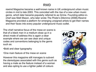 RWD rewind Magazine became a well known name in UK underground urban music circles in mid to late 2003. This coincided with the rise of a new urban music genre, which later became popularly referred to as Grime. Founding editor-in-chief was Matt Mason, who later wrote  The Pirate's Dilemma  (2008).Rewind Magazine provided a platform for emerging unsigned artists to get their names and their faces into every popular underground music outlet.  The chief narrative focus of the mese en scene is that of a black man in a medium close up in a direct mode of address this is again a clear example where we can see clear and unique codes and conventions belonging to the genre such as: Bold and clear typography One main feature of the mese en scene However this magazine still manages to subvert the stereotypes associated with this genre such as having a male as the feature instead of a woman and also opting to use a lighter pallet of colours  