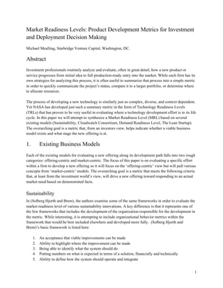 Market Readiness Levels: Product Development Metrics for Investment
and Deployment Decision Making
Michael Mealling, Starbridge Venture Capital, Washington, DC.
Abstract
Investment professionals routinely analyze and evaluate, often in great detail, how a new product or
service progresses from initial idea to full production-ready entry into the market. While each firm has its
own strategies for analyzing this process, it is often useful to summarize that process into a simple metric
in order to quickly communicate the project’s status, compare it to a larger portfolio, or determine where
to allocate resources.
The process of developing a new technology is similarly just as complex, diverse, and context dependent.
Yet NASA has developed just such a summary metric in the form of Technology Readiness Levels
(TRLs) that has proven to be very useful in evaluating where a technology development effort is in its life
cycle. In this paper we will attempt to synthesize a Market Readiness Level (MRL) based on several
existing models (Sustainability, Cloudwatch Consortium, Demand Readiness Level, The Lean Startup).
The overarching goal is a metric that, from an investors view, helps indicate whether a viable business
model exists and what stage the new offering is at.
1. Existing Business Models
Each of the existing models for evaluating a new offering along its development path falls into two rough
categories: offering-centric and market-centric. The focus of this paper is on evaluating a specific effort
within a firm to develop a new offering so it will focus on the ‘offering-centric’ view but will pull various
concepts from ‘market-centric’ models. The overarching goal is a metric that meets the following criteria
that, at least from the investment world’s view, will drive a new offering toward responding to an actual
market need based on demonstrated facts.
Sustainability
In ​(Solberg Hjorth and Brem)​, the authors examine some of the same frameworks in order to evaluate the
market readiness level of various sustainability innovations. A key difference is that it represents one of
the few frameworks that includes the development of the organization responsible for the development in
the metric. While interesting, it is attempting to include organizational behavior metrics within the
framework that would be best included elsewhere and developed more fully. ​(Solberg Hjorth and
Brem)​’s basic framework is listed here:
1. An acceptance that viable improvements can be made
2. Ability to highlight where the improvement can be made
3. Being able to identify what the system should do
4. Putting numbers on what is expected in terms of a solution, financially and technically
5. Ability to define how the system should operate and integrate
1
 
