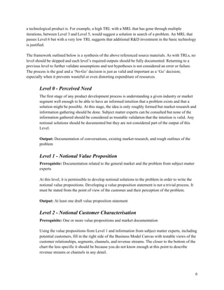 a technological product is. For example, a high TRL with a MRL that has gone through multiple
iterations, between Level 3 and Level 5, would suggest a solution in search of a problem. An MRL that
passes Level 6 but with a very low TRL suggests that additional R&D investment in the basic technology
is justified.
The framework outlined below is a synthesis of the above referenced source materials. As with TRLs, no
level should be skipped and each level’s required outputs should be fully documented. Returning to a
previous level to further validate assumptions and test hypotheses is not considered an error or failure.
The process is the goal and a ‘No-Go’ decision is just as valid and important as a ‘Go’ decision;
especially when it prevents wasteful or even distorting expenditure of resources.
Level 0 - Perceived Need
The first stage of any product development process is understanding a given industry or market
segment well enough to be able to have an informed intuition that a problem exists and that a
solution might be possible. At this stage, the idea is only roughly formed but market research and
information gathering should be done. Subject matter experts can be consulted but none of the
information gathered should be considered as trustable validation that the intuition is valid. Any
notional solutions should be documented but they are not considered part of the output of this
Level.
Output:​ Documentation of conversations, existing market research, and rough outlines of the
problem
Level 1 - Notional Value Proposition
Prerequisite:​ Documentation related to the general market and the problem from subject matter
experts
At this level, it is permissible to develop notional solutions to the problem in order to write the
notional value propositions. Developing a value proposition statement is not a trivial process. It
must be stated from the point of view of the customer and their perception of the problem.
Output: ​At least one draft value proposition statement
Level 2 - Notional Customer Characterisation
Prerequisite: ​One or more value propositions and market documentation
Using the value propositions from Level 1 and information from subject matter experts, including
potential customers, fill in the right side of the Business Model Canvas with testable views of the
customer relationships, segments, channels, and revenue streams. The closer to the bottom of the
chart the less specific it should be because you do not know enough at this point to describe
revenue streams or channels in any detail.
6
 