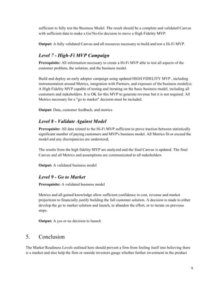 sufficient to fully test the Business Model. The result should be a complete and validated Canvas
with sufficient data to make a Go/No-Go decision to move a High Fidelity MVP.
Output: ​A fully validated Canvas and all resources necessary to build and test a Hi-Fi MVP.
Level 7 - High-Fi MVP Campaign
Prerequisite: ​All information necessary to create a Hi-Fi MVP able to test all aspects of the
customer problem, the solution, and the business model.
Build and deploy an early adopter campaign using updated HIGH FIDELITY MVP , including
instrumentation around Metrics, integration with Partners, and exposure of the business model(s).
A High Fidelity MVP capable of testing and iterating on the basic business model, including all
customers and stakeholders. It is OK for this MVP to generate revenue but it is not required. All
Metrics necessary for a "go to market" decision must be included.
Output: ​Data, customer feedback, and metrics
Level 8 - Validate Against Model
Prerequisite: ​All data related to the Hi-Fi MVP sufficient to prove traction between statistically
significant number of paying customers and MVP's business model. All Metrics fit or exceed the
model and any discrepancies are understood.
The results from the high fidelity MVP are analyzed and the final Canvas is updated. The final
Canvas and all Metrics and assumptions are communicated to all stakeholders
Output: ​A validated business model
Level 9 - Go to Market
Prerequisite: ​A validated business model
Metrics and all gained knowledge allow sufficient confidence in cost, revenue and market
projections to financially justify building the full customer solution. A decision is made to either
develop the go to market solution and launch, to abandon the effort, or to iterate on previous
steps.
Output: ​A yes or no decision to launch
5. Conclusion
The Market Readiness Levels outlined here should prevent a firm from fooling itself into believing there
is a market and also help the firm or outside investors gauge whether further investment in the product
9
 