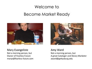 Welcome to  Become Market Ready Mary Evangeliste Not a morning person, but Owner of Fearless Future marye@fearless-future.com Amy Ward Not a morning person, but A great Cataloger and library Marketer award@gettysburg.edu 