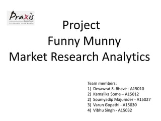 Project
Funny Munny
Market Research Analytics
Team members:
1) Devawrat S. Bhave - A15010
2) Kamalika Some – A15012
2) Soumyadip Majumder - A15027
3) Varun Gopathi - A15030
4) Vibhu Singh - A15032
 