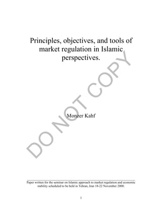 1
Principles, objectives, and tools of
market regulation in Islamic
perspectives.
Monzer Kahf
____________________________________________________________________
Paper written for the seminar on Islamic approach to market regulation and economic
stability scheduled to be held in Tehran, Iran 18-22 November 2000.
 