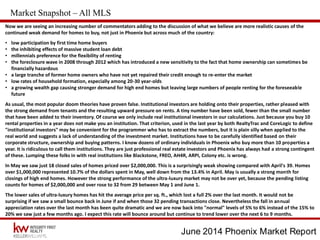 June 2014 Phoenix Market Report
Market Snapshot – All MLS
Now we are seeing an increasing number of commentators adding to the discussion of what we believe are more realistic causes of the
continued weak demand for homes to buy, not just in Phoenix but across much of the country:
• low participation by first time home buyers
• the inhibiting effects of massive student loan debt
• millennials preference for the flexibility of renting
• the foreclosure wave in 2008 through 2012 which has introduced a new sensitivity to the fact that home ownership can sometimes be
financially hazardous
• a large tranche of former home owners who have not yet repaired their credit enough to re-enter the market
• low rates of household formation, especially among 20-30 year-olds
• a growing wealth gap causing stronger demand for high end homes but leaving large numbers of people renting for the foreseeable
future
As usual, the most popular doom theories have proven false. Institutional investors are holding onto their properties, rather pleased with
the strong demand from tenants and the resulting upward pressure on rents. A tiny number have been sold, fewer than the small number
that have been added to their inventory. Of course we only include real institutional investors in our calculations. Just because you buy 10
rental properties in a year does not make you an institution. That criterion, used in the last year by both RealtyTrac and CoreLogic to define
"institutional investors" may be convenient for the programmer who has to extract the numbers, but it is plain silly when applied to the
real world and suggests a lack of understanding of the investment market. Institutions have to be carefully identified based on their
corporate structure, ownership and buying patterns. I know dozens of ordinary individuals in Phoenix who buy more than 10 properties a
year. It is ridiculous to call them institutions. They are just professional real estate investors and Phoenix has always had a strong contingent
of these. Lumping these folks in with real institutions like Blackstone, FREO, AH4R, ARPI, Colony etc. is wrong.
In May we saw just 18 closed sales of homes priced over $2,000,000. This is a surprisingly weak showing compared with April's 39. Homes
over $1,000,000 represented 10.7% of the dollars spent in May, well down from the 13.4% in April. May is usually a strong month for
closings of high end homes. However the strong performance of the ultra-luxury market may not be over yet, because the pending listing
counts for homes of $2,000,000 and over rose to 32 from 29 between May 1 and June 1.
The lower sales of ultra-luxury homes has hit the average price per sq. ft., which lost a full 2% over the last month. It would not be
surprising if we saw a small bounce back in June if and when those 32 pending transactions close. Nevertheless the fall in annual
appreciation rates over the last month has been quite dramatic and we are now back into "normal" levels of 5% to 6% instead of the 15% to
20% we saw just a few months ago. I expect this rate will bounce around but continue to trend lower over the next 6 to 9 months.
 