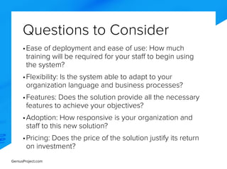 GeniusProject.com
Questions to Consider
•	Ease of deployment and ease of use: How much
training will be required for your staff to begin using
the system?
•	Flexibility: Is the system able to adapt to your
organization language and business processes?
•	Features: Does the solution provide all the necessary
features to achieve your objectives?
•	Adoption: How responsive is your organization and
staff to this new solution?
•	Pricing: Does the price of the solution justify its return
on investment?
 