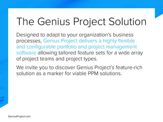 GeniusProject.com
The Genius Project Solution
Designed to adapt to your organization’s business
processes, Genius Project delivers a highly flexible
and configurable portfolio and project management
software allowing tailored feature sets for a wide array
of project teams and project types.
We invite you to discover Genius Project’s feature-rich
solution as a marker for viable PPM solutions.
 