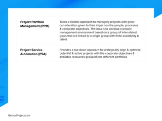 GeniusProject.com
Project Portfolio
Management (PPM)
Takes a holistic approach to managing projects with great
consideration given to their impact on the people, processes
& corporate objectives. The idea is to develop a project
management environment based on a group of interrelated
goals that are linked to a single group with finite availability &
talent
Project Service
Automation (PSA)
Provides a top down approach to strategically align & optimize
potential & active projects with the corporate objectives &
available resources grouped into different portfolios
 