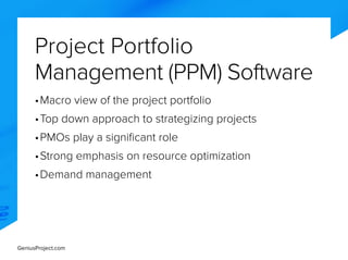 GeniusProject.com
Project Portfolio
Management (PPM) Software
•	Macro view of the project portfolio
•	Top down approach to strategizing projects
•	PMOs play a significant role
•	Strong emphasis on resource optimization
•	Demand management
 