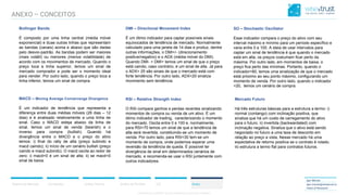 CONFIDENTIAL CONTENT, DO NOT DISSEMINATE WITHOUT CONSENTCONFIDENTIAL CONTENT, DO NOT DISSEMINATE WITHOUT CONSENT
ICO AnexoAnálise de PortfólioResumo do Mercado Correlações Análise Técnica
Igor Morais
igor.morais@wisetrust.io
Head of Research
ANEXO – CONCEITOS
Bollinger Bands
É composto por uma linha central (média móvel
exponencial) e duas outras linhas que representam
as bandas (canais) acima e abaixo que são dadas
pelo desvio-padrão. As bandas podem ser maiores
(mais volátil) ou menores (menos volatilidade) de
acordo com os movimentos de mercado. Quando o
preço toca a linha superior, temos um sinal de
mercado comprador e pode ser o momento ideal
para vender. Por outro lado, quando o preço toca a
linha inferior, temos um sinal de compra.
MACD – Moving Average Convervenge Divergence
É um indicador de tendência que representa a
diferença entre duas médias móveis (26 dias – 12
dias) e é analisado relativamente a uma linha de
sinal. Caso o MACD esteja abaixo da linha de
sinal, temos um sinal de venda (bearish) e o
inverso para compra (bullish). Quando há
divergência entre o MACD e o preço do ativo
temos: i) final do rally de alta (preço subindo e
macd caindo); ii) início de um cenário bullish (preço
caindo e macd subindo). O macd oscila ao redor de
zero: i) macd>0 é um sinal de alta; ii) se macd<0
sinal de baixa.
DMI – Directional Movement Index
É um ótimo indicador para captar possíveis sinais
equivocados de tendência de mercado. Normalmente
calculado para uma janela de 14 dias e produz, dentre
outras informações, o DMI+/- (direcionamento
positive/negativo) e o ADX (média móvel do DMI).
Quando DMI- > DMI+ temos um sinal de que o preço
está caindo, caso contrário, é um sinal de alta. Já para
o ADX> 25 são sinais de que o mercado está com
forte tendência. Por outro lado, ADX<20 sinaliza
movimento sem tendência.
RSI – Relative Strength Index
O RSI compara ganhos e perdas recentes sinalizando
momentos de compra ou venda de um ativo. É um
ótimo indicador de trading, caracterizando o momento
do mercado. Oscila entre 0 e 100 e, normalmente,
para RSI>70 temos um sinal de que a tendência de
alta será revertida, constituindo-se um momento de
venda. Por outro lado, para RSI<30 tem-se um
momento de compra, onde podemos esperar uma
reversão da tendência de queda. É possível ter
divergência de sinal em determinados cenários de
mercado, e recomenda-se usar o RSI juntamente com
outros indicadores.
SO – Stochastic Oscillator
Esse indicador compara o preço do ativo com seu
interval máximo e mínimo para um período específico e
varia entre 0 e 100. A ideia de usar intervalos para
captar um sinal de tendência é que quando o mercado
está em alta, os preços costumam ficar perto da
máxima. Por outro lado, em momentos de baixa, o
preço fica perto das mínimas. Portanto, quando o
indicador>80, temos uma sinalização de que o mercado
está próximo ao seu ponto máximo, configurando um
momento de venda. Por outro lado, quando o indicador
<20, temos um cenário de compra.
Mercado Futuro
Há três estruturas básicas para a estrutura a termo: i)
normal (contango) com inclinação positiva, que
sinaliza que há um custo de carregamento do ativo
para o futuro. ii) invertida (backwardated) com
inclinação negativa. Sinaliza que o ativo está sendo
negociado no futuro a uma taxa de desconto em
relação ao preço a vista. Nesse mercado há uma
expectativa de retorno positiva se o contrato é rolado;
iii) estrutura a termo flat para contratos futuros.
 