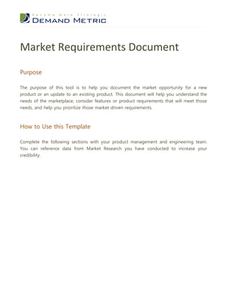 Market Requirements Document
Purpose

The purpose of this tool is to help you document the market opportunity for a new
product or an update to an existing product. This document will help you understand the
needs of the marketplace; consider features or product requirements that will meet those
needs, and help you prioritize those market-driven requirements.



How to Use this Template

Complete the following sections with your product management and engineering team.
You can reference data from Market Research you have conducted to increase your
credibility.
 