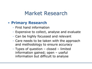 Market Research Primary Research First hand information Expensive to collect, analyse and evaluate Can be highly focussed and relevant Care needs to be taken with the approach and methodology to ensure accuracy Types of question – closed – limited information gained; open – useful information but difficult to analyse 