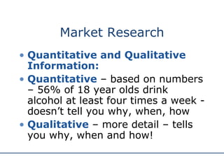 Market Research Quantitative and Qualitative Information: Quantitative  – based on numbers – 56% of 18 year olds drink alcohol at least four times a week - doesn’t tell you why, when, how Qualitative  – more detail – tells you why, when and how! 
