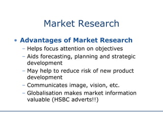 Market Research Advantages of Market Research Helps focus attention on objectives Aids forecasting, planning and strategic development May help to reduce risk of new product development Communicates image, vision, etc.  Globalisation makes market information valuable (HSBC adverts!!) 