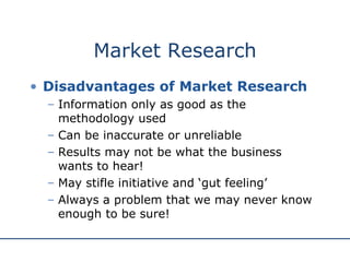 Market Research Disadvantages of Market Research Information only as good as the methodology used Can be inaccurate or unreliable Results may not be what the business wants to hear! May stifle initiative and ‘gut feeling’ Always a problem that we may never know enough to be sure! 