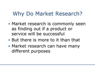 Why Do Market Research? Market research is commonly seen as finding out if a product or service will be successful But there is more to it than that Market research can have many different purposes 