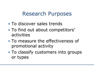 Research Purposes To discover sales trends To find out about competitors’ activities To measure the effectiveness of promotional activity To classify customers into groups or types 