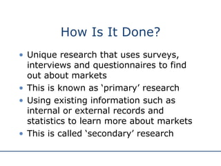 How Is It Done? Unique research that uses surveys, interviews and questionnaires to find out about markets This is known as ‘primary’ research Using existing information such as internal or external records and statistics to learn more about markets This is called ‘secondary’ research  