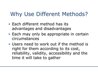 Why Use Different Methods? Each different method has its advantages and disadvantages Each may only be appropriate in certain circumstances Users need to work out if the method is right for them according to its cost, reliability, validity, accessibility and the time it will take to gather 