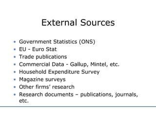 External Sources Government Statistics (ONS) EU - Euro Stat Trade publications Commercial Data - Gallup, Mintel, etc. Household Expenditure Survey Magazine surveys Other firms’ research Research documents – publications, journals, etc. 