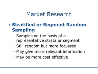 Market Research Stratified or Segment Random Sampling Samples on the basis of a representative strata or segment Still random but more focussed May give more relevant information May be more cost effective 