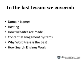 In the last lesson we covered: Domain Names Hosting How websites are made Content Management Systems Why WordPress is the Best How Search Engines Work 