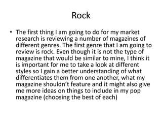 Rock The first thing I am going to do for my market research is reviewing a number of magazines of different genres. The first genre that I am going to review is rock. Even though it is not the type of magazine that would be similar to mine, I think it is important for me to take a look at different styles so I gain a better understanding of what differentiates them from one another, what my magazine shouldn’t feature and it might also give me more ideas on things to include in my pop magazine (choosing the best of each)  