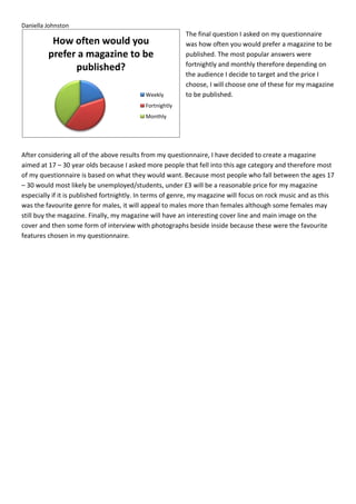 Daniella Johnston
                                                         The final question I asked on my questionnaire
          How often would you                            was how often you would prefer a magazine to be
         prefer a magazine to be                         published. The most popular answers were
                                                         fortnightly and monthly therefore depending on
               published?
                                                         the audience I decide to target and the price I
                                                         choose, I will choose one of these for my magazine
                                           Weekly        to be published.
                                           Fortnightly
                                           Monthly




After considering all of the above results from my questionnaire, I have decided to create a magazine
aimed at 17 – 30 year olds because I asked more people that fell into this age category and therefore most
of my questionnaire is based on what they would want. Because most people who fall between the ages 17
– 30 would most likely be unemployed/students, under £3 will be a reasonable price for my magazine
especially if it is published fortnightly. In terms of genre, my magazine will focus on rock music and as this
was the favourite genre for males, it will appeal to males more than females although some females may
still buy the magazine. Finally, my magazine will have an interesting cover line and main image on the
cover and then some form of interview with photographs beside inside because these were the favourite
features chosen in my questionnaire.
 
