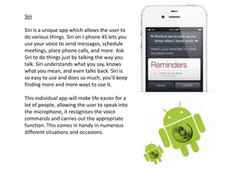 Siri

Siri is a unique app which allows the user to
do various things. Siri on I-phone 4S lets you
use your voice to send messages, schedule
meetings, place phone calls, and more. Ask
Siri to do things just by talking the way you
talk. Siri understands what you say, knows
what you mean, and even talks back. Siri is
so easy to use and does so much, you’ll keep
finding more and more ways to use it.

This individual app will make life easier for a
lot of people, allowing the user to speak into
the microphone, it recognises the voice
commands and carries out the appropriate
function. This comes in handy in numerous
different situations and occasions.
 