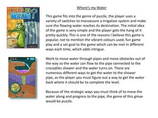 Where’s my Water

This game fits into the genre of puzzle, the player uses a
variety of switches to manoeuvre a irrigation system and make
sure the flowing water reaches its destination. The initial idea
of the game is very simple and the player gets the hang of it
pretty quickly. This is one of the reasons I believe this game is
popular, not to mention the vibrant colours used, fun game
play and a set goal to the game which can be met in different
ways each time, which adds intrigue.

Work to move water through pipes and move obstacles out of
the way so the water can flow to the pipe connected to the
crocodiles shower and the water turns on. There are
numerous different ways to get the water to the shower
pipe, as the player you must figure out a way to get the water
back where it should be to complete the level.

Because of the strategic ways you must think of to move the
water along and progress to the pipe, the genre of this gmae
would be puzzle.
 