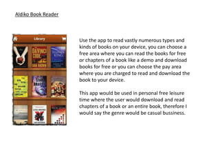 Aldiko Book Reader



                     Use the app to read vastly numerous types and
                     kinds of books on your device, you can choose a
                     free area where you can read the books for free
                     or chapters of a book like a demo and download
                     books for free or you can choose the pay area
                     where you are charged to read and download the
                     book to your device.

                     This app would be used in personal free leisure
                     time where the user would download and read
                     chapters of a book or an entire book, therefore I
                     would say the genre would be casual bussiness.
 