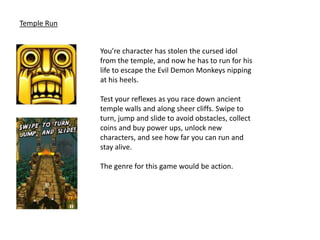 Temple Run


             You’re character has stolen the cursed idol
             from the temple, and now he has to run for his
             life to escape the Evil Demon Monkeys nipping
             at his heels.

             Test your reflexes as you race down ancient
             temple walls and along sheer cliffs. Swipe to
             turn, jump and slide to avoid obstacles, collect
             coins and buy power ups, unlock new
             characters, and see how far you can run and
             stay alive.

             The genre for this game would be action.
 