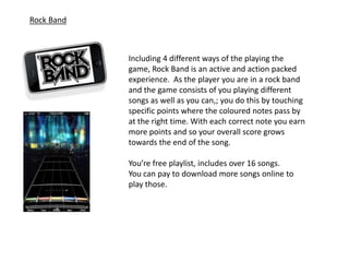 Rock Band



            Including 4 different ways of the playing the
            game, Rock Band is an active and action packed
            experience. As the player you are in a rock band
            and the game consists of you playing different
            songs as well as you can,; you do this by touching
            specific points where the coloured notes pass by
            at the right time. With each correct note you earn
            more points and so your overall score grows
            towards the end of the song.

            You’re free playlist, includes over 16 songs.
            You can pay to download more songs online to
            play those.
 