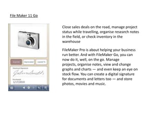 File Maker 11 Go

                   Close sales deals on the road, manage project
                   status while travelling, organise research notes
                   in the field, or check inventory in the
                   warehouse

                   FileMaker Pro is about helping your business
                   run better. And with FileMaker Go, you can
                   now do it, well, on the go. Manage
                   projects, organise notes, view and change
                   graphs and charts — and even keep an eye on
                   stock flow. You can create a digital signature
                   for documents and letters too — and store
                   photos, movies and music.
 