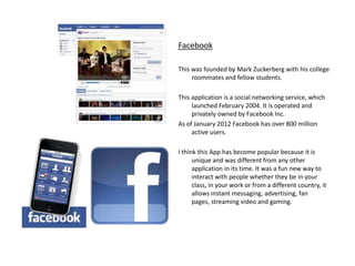 Facebook

This was founded by Mark Zuckerberg with his college
     roommates and fellow students.

This application is a social networking service, which
     launched February 2004. It is operated and
     privately owned by Facebook Inc.
As of January 2012 Facebook has over 800 million
     active users.

I think this App has become popular because it is
      unique and was different from any other
      application in its time. It was a fun new way to
      interact with people whether they be in your
      class, in your work or from a different country, it
      allows instant messaging, advertising, fan
      pages, streaming video and gaming.
 