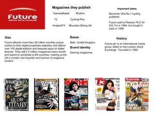 Magazines they publish                             Important dates
                                             GamesMaster          Rhythm               Becomes UKs No.1 cycling
                                                                                       publisher.
                                              T3              Cycling Plus
                                                                                       Future sold to Pearson PLC for
                                            ImagineFX        Mountain Biking UK        £52.7m in 1994, but bought it
                                                                                       back in 1998


Size                                                         Bases                            History
Future attracts more than 38 million monthly unique          Bath, United Kingdom   Future plc is an international media
visitors to their digital properties websites; and deliver
                                                             Brand identity         group, listed on the London Stock
over 100 digital editions and bespoke apps on tablet
                                                                                    Exchange. Founded in 1985
devices. They sell 2.2 million magazines every month,        Gaming magazines.
and export or syndicate to 89 countries, making us the
UK’s number one exporter and licensor of magazine
content.
 