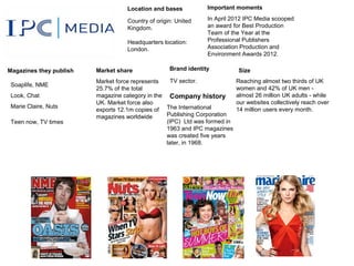 Location and bases            Important moments

                                    Country of origin: United    In April 2012 IPC Media scooped
                                    Kingdom.                     an award for Best Production
                                                                 Team of the Year at the
                                    Headquarters location:       Professional Publishers
                                    London.                      Association Production and
                                                                 Environment Awards 2012.

Magazines they publish   Market share               Brand identity          Size
                         Market force represents    TV sector.              Reaching almost two thirds of UK
 Soaplife, NME
                         25.7% of the total                                 women and 42% of UK men -
 Look, Chat              magazine category in the Company history           almost 26 million UK adults - while
                         UK. Market force also                              our websites collectively reach over
 Marie Claire, Nuts
                         exports 12.1m copies of The International          14 million users every month.
                         magazines worldwide      Publishing Corporation
 Teen now, TV times                               (IPC) Ltd was formed in
                                                  1963 and IPC magazines
                                                  was created five years
                                                  later, in 1968.
 