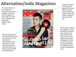 Putting this header
                                 at the top of the
The colour scheme of             page with ‘exclusive
this magazine is                 Drake interview’
mainly red, blue, white          means people that
and black. This shows            might normally read
that the magazine is             another magazine,
more rough and ready             will now buy this
than a magazine that             one.
would have
brighter, lighter
colours.

                               The dominant image of
                               this magazine, is a man
                               holding a CD making it
                               clear to buyers that
 The list of bands down        didn’t already know
 the side of the front cover   that this was a music
 means that the fans of        magazine what genre
 this band will                of magazine it is, this
 automatically want to         means that they will
 know what's written           be appealing outside
 about their favourite         their target audience
 band and will be more         as well as appealing to
 likely to purchase NME        them.
 than anything else.
 