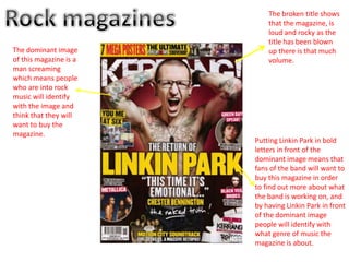 The broken title shows
                            that the magazine, is
                            loud and rocky as the
                            title has been blown
The dominant image          up there is that much
of this magazine is a       volume.
man screaming
which means people
who are into rock
music will identify
with the image and
think that they will
want to buy the
magazine.
                        Putting Linkin Park in bold
                        letters in front of the
                        dominant image means that
                        fans of the band will want to
                        buy this magazine in order
                        to find out more about what
                        the band is working on, and
                        by having Linkin Park in front
                        of the dominant image
                        people will identify with
                        what genre of music the
                        magazine is about.
 