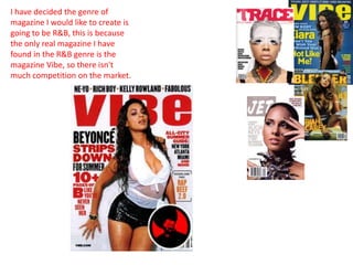 I have decided the genre of
magazine I would like to create is
going to be R&B, this is because
the only real magazine I have
found in the R&B genre is the
magazine Vibe, so there isn't
much competition on the market.
 