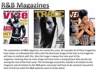 The conventions of R&B magazines are mostly the same, for example all of these magazines
have colour co-ordinated their titles with the dominant image of the text so my magazine
will have to conform with this. Also the image is always the main part of the
magazine, meaning that my main image will have to be a strong picture that sounds out
among the rest of the front cover. The Anchorage around the outside is all relative to the
magazine and all relative to the R&B genre meaning I will have to do research around the
time to find out what the R&B audience want to know about.
 