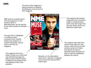 NME.
                            The name of the magazine is
                            bold and stands out allowing
                            fans/followers to know that it is
                            their magazine.




NME sticks to a specific genre                                                                The magazine like all other
and only appeals to a niche                                                                   magazines have a dominant
audience which is                                                                             image of a featured artist,
alternative/indie, we can see this                                                            which is the lead singer from
by the artist included on the front                                                           the band ‘Muse’ which is an
cover.                                                                                        alternative styled band.




The word ‘last’ is highlighted
in a different colour
compared which instantly
draws to the readers to it,
overall making them want to                                                                The magazine also stick the a
read on and buy the                                                                        certain house style of 2 main
magazine.                                                                                  colours, white and red but also
                                                                                           contains some text in black,
                                                                                           this catches the eyes of
                                                                                           potential readers because it is
  The magazine front cover                                                                 easy to read and established
  doesn’t contain any current and                                                          between two colours.
                                                      Barcode is in the right bottom
  now artist like lady gaga etc,
                                                      hand corner, typical of a magazine
  telling us that it doesn’t expect
                                                      front cover as we read top left to
  to appeal to that audience and
                                                      bottom right.
  only appeals to their niche
  audience.
 