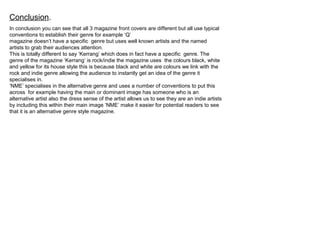 Conclusion.
In conclusion you can see that all 3 magazine front covers are different but all use typical
conventions to establish their genre for example ‘Q’
magazine doesn’t have a specific genre but uses well known artists and the named
artists to grab their audiences attention.
This is totally different to say ‘Kerrang’ which does in fact have a specific genre. The
genre of the magazine ‘Kerrang’ is rock/indie the magazine uses the colours black, white
and yellow for its house style this is because black and white are colours we link with the
rock and indie genre allowing the audience to instantly get an idea of the genre it
specialises in.
‘NME’ specialises in the alternative genre and uses a number of conventions to put this
across for example having the main or dominant image has someone who is an
alternative artist also the dress sense of the artist allows us to see they are an indie artists
by including this within their main image ‘NME’ make it easier for potential readers to see
that it is an alternative genre style magazine.
 