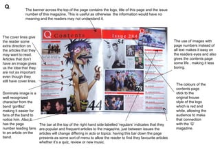 Q.            The banner across the top of the page contains the logo, title of this page and the issue
               number of this magazine. This is useful as otherwise the information would have no
               meaning and the readers may not understand it.




The cover lines give
the reader some                                                                                               The use of images with
extra direction on                                                                                            page numbers instead of
the articles that they                                                                                        all text makes it easy on
may want to read.                                                                                             the readers eyes and also
Articles that don’t                                                                                           gives the contents page
have an image gives                                                                                           some life , making it less
us the idea that they                                                                                         boring.
are not as important
even though they
still have cover lines.
                                                                                                               The colours of the
                                                                                                               contents page
Dominate image is a                                                                                            stick to the
well recognized                                                                                                original house
character from the                                                                                             style of the logo
band ‘gorillaz’                                                                                                which is red and
making it easier for                                                                                           white, allowing the
fans of the band to                                                                                            audience to make
notice him. Also it                                                                                            that connection
has the page              The bar at the top of the right hand side labelled ‘regulars’ indicates that they    with the ‘Q’
number leading fans       are popular and frequent articles to the magazine, just between issues the           magazine.
to an article on the      articles will change differing in acts or topics. having this bar down the page
band.                     presents as some sort of menu to allow the reader to find they favourite articles
                          whether it’s a quiz, review or new music.
 