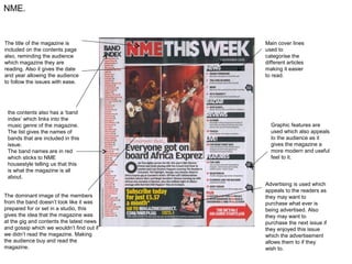 NME.


The title of the magazine is               Main cover lines
included on the contents page              used to
also, reminding the audience               categorise the
which magazine they are                    different articles
reading. Also it gives the date            making it easier
and year allowing the audience             to read.
to follow the issues with ease.




 the contents also has a ‘band
 index’ which links into the
 music genre of the magazine.                Graphic features are
 The list gives the names of                 used which also appeals
 bands that are included in this             to the audience as it
 issue.                                      gives the magazine a
 The band names are in red                   more modern and useful
 which sticks to NME                         feel to it.
 housestyle telling us that this
 is what the magazine is all
 about.
                                           Advertising is used which
                                           appeals to the readers as
The dominant image of the members          they may want to
from the band doesn’t look like it was     purchase what ever is
prepared for or set in a studio, this      being advertised. Also
gives the idea that the magazine was       they may want to
at the gig and contents the latest news    purchase the next issue if
and gossip which we wouldn’t find out if   they enjoyed this issue
we didn’t read the magazine. Making        which the advertisement
the audience buy and read the              allows them to if they
magazine.                                  wish to.
 