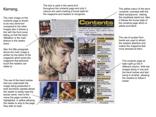 The text is used in the same font
Kerrang.                         throughout the contents page and only 3
                                 colours are used creating a house style for
                                                                               The yellow colour of the word
                                                                               ‘contents’ contrasts with the
                                 the magazine and readers to recognise.        black background making
The main image on the                                                          the masthead stand out. Also
contents page is shown                                                         it follows the house style of
to be very dominant                                                            the contents page which is
compared to the other                                                          yellow and black.
images also it shares a
link with the front cover
telling us that the band
‘Metallica’ is the main                                                        The use of quotes from
feature is this weeks                                                          bands are used to attract
issue.                                                                         the readers attention and
                                                                               makes the magazine feel
Also the little paragraph                                                      more directed at them.
above the main image is
written by the editor of the
magazine which gives the
magazine that personal                                                            The contents page as
touch the readers can                                                             been split up into 4
relate to.                                                                        different column. With the
                                                                                  images being in one and
                                                                                  the band names and text
                                                                                  being in another, allowing
                                                                                  the readers to follow it
The use of the band names                                                         easier.
that are underneath the
image being presented in
bold and block capitals allows
the reader to easily read the
bands name. next to the
name the page number is
highlighted in yellow allowing
the reader to skip to the page
they wish to read.
 