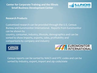 Center for Corporate Training and the Illinois
    Small Business Development Center


Research Products

Customized research can be provided through the U.S. Census
Bureau and Euromonitor International. Reports from Euromonitor
can be shown by
country, consumer, industry, lifestyle, demographics and can be
sorted to show imports, exports, sales, profitability and
comparisons by company and industry




 Census reports can be sorted by NAICS and HTC codes and can be
 sorted by industry, export, import and zip code/state
 