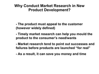 Why Conduct Market Research in New
      Product Development?


- The product must appeal to the customer
(however widely defined)
- Timely market research can help you mould the
product to the consumer’s need/wants
- Market research tend to point out successes and
failures before products are launched “for real”
- As a result, it can save you money and time
 