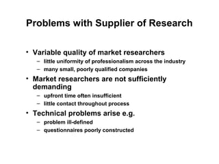 Problems with Supplier of Research

• Variable quality of market researchers
   – little uniformity of professionalism across the industry
   – many small, poorly qualified companies
• Market researchers are not sufficiently
  demanding
   – upfront time often insufficient
   – little contact throughout process
• Technical problems arise e.g.
   – problem ill-defined
   – questionnaires poorly constructed
 