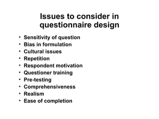 Issues to consider in
          questionnaire design
•   Sensitivity of question
•   Bias in formulation
•   Cultural issues
•   Repetition
•   Respondent motivation
•   Questioner training
•   Pre-testing
•   Comprehensiveness
•   Realism
•   Ease of completion
 